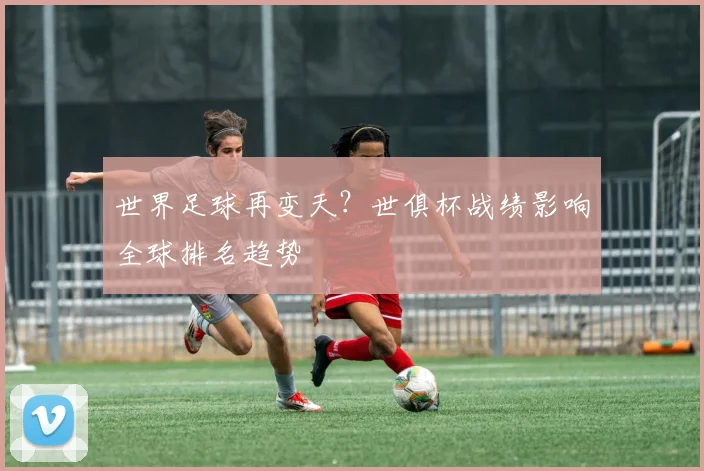 世界足球再变天？世俱杯战绩影响全球排名趋势