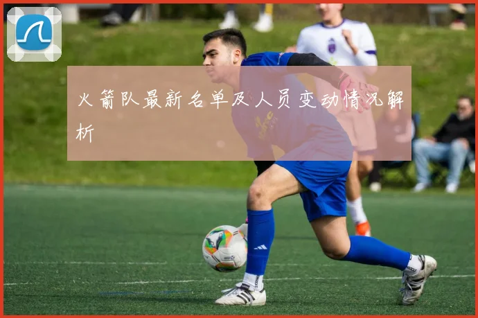 火箭队最新名单及人员变动情况解析