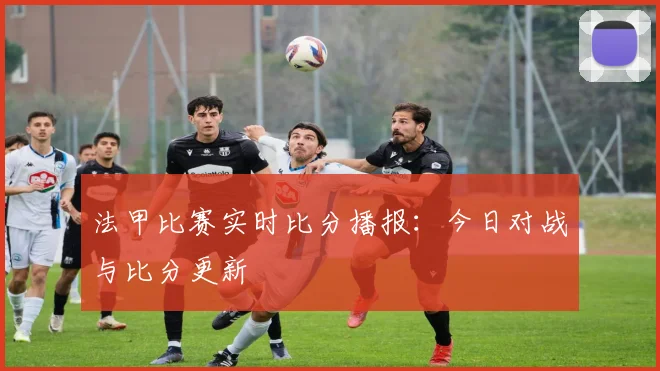 法甲比赛实时比分播报：今日对战与比分更新