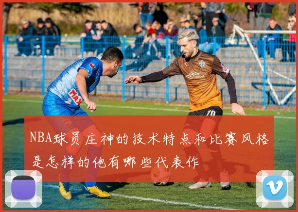 NBA球员庄神的技术特点和比赛风格是怎样的他有哪些代表作