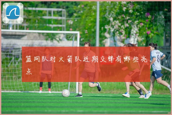 篮网队对火箭队近期交锋有哪些亮点